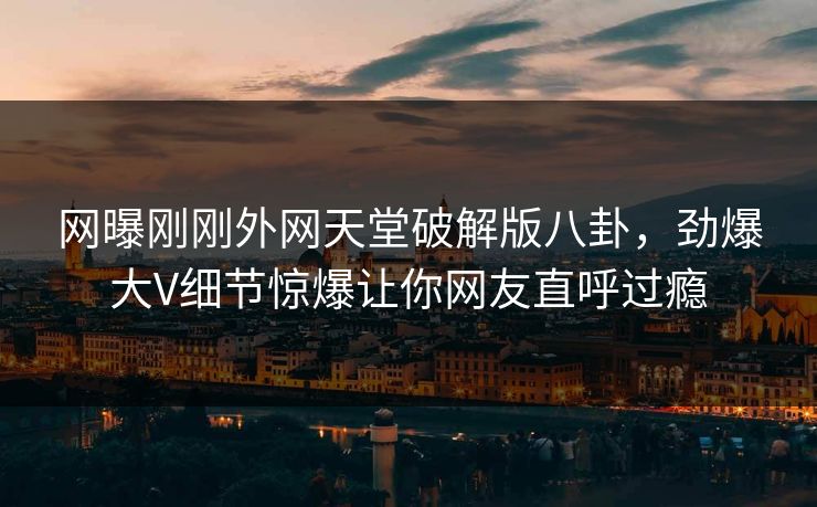 网曝刚刚外网天堂破解版八卦，劲爆大V细节惊爆让你网友直呼过瘾