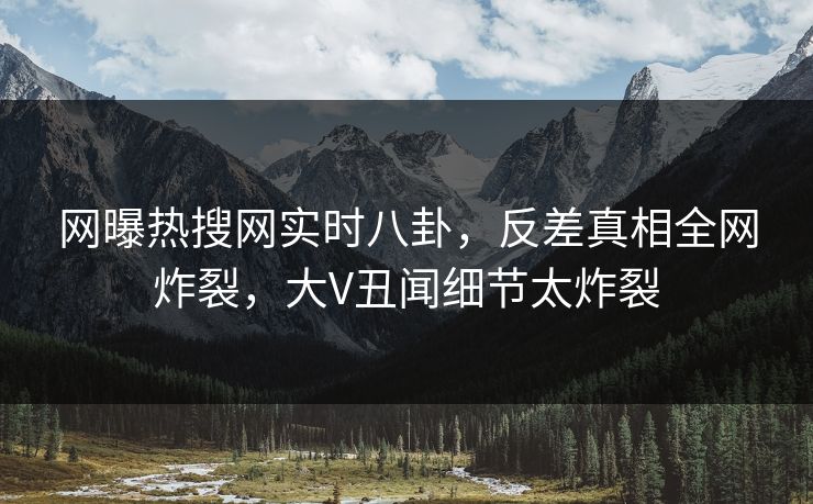 网曝热搜网实时八卦，反差真相全网炸裂，大V丑闻细节太炸裂