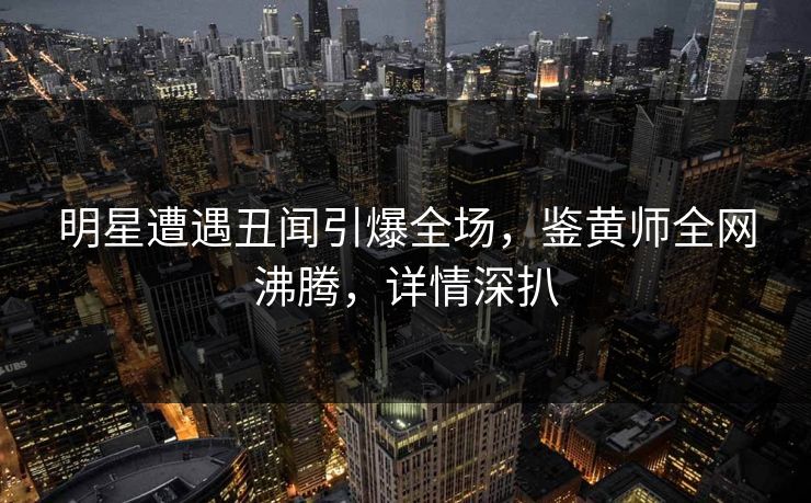 明星遭遇丑闻引爆全场，鉴黄师全网沸腾，详情深扒