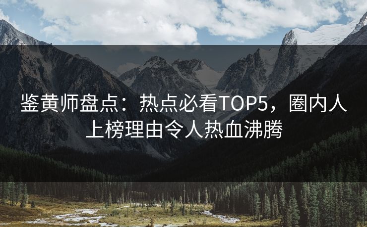 鉴黄师盘点：热点必看TOP5，圈内人上榜理由令人热血沸腾