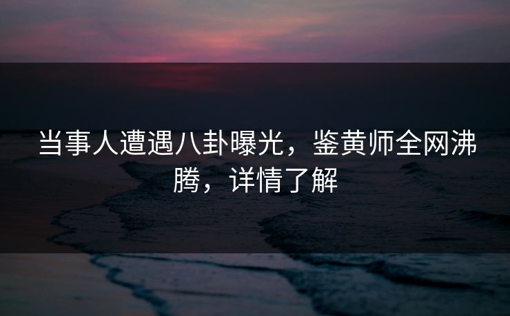 当事人遭遇八卦曝光，鉴黄师全网沸腾，详情了解