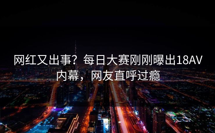 网红又出事？每日大赛刚刚曝出18AV内幕，网友直呼过瘾