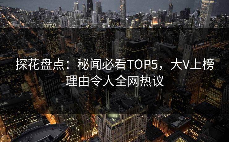 探花盘点：秘闻必看TOP5，大V上榜理由令人全网热议