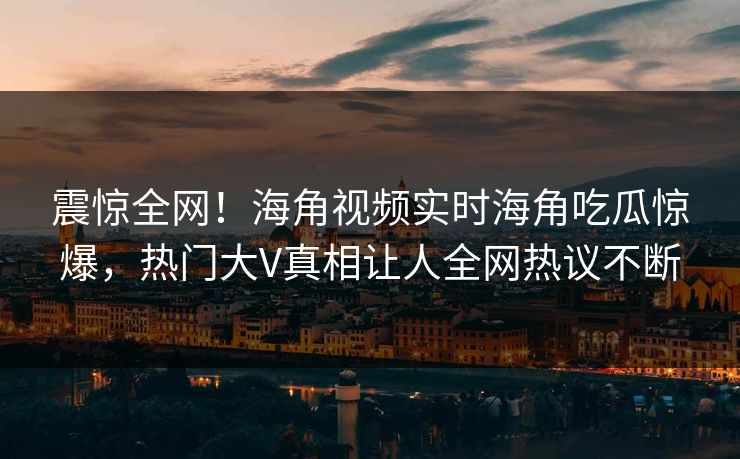 震惊全网！海角视频实时海角吃瓜惊爆，热门大V真相让人全网热议不断
