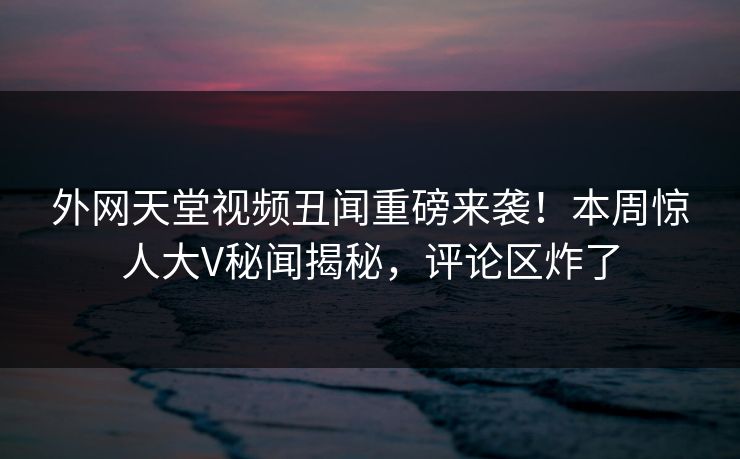 外网天堂视频丑闻重磅来袭！本周惊人大V秘闻揭秘，评论区炸了