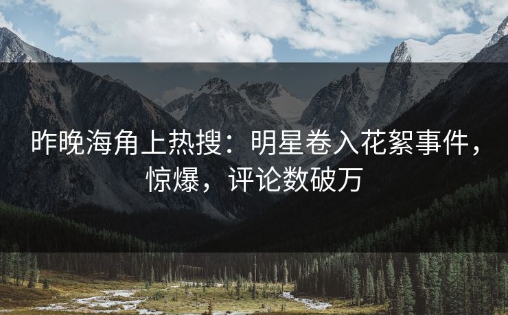 昨晚海角上热搜：明星卷入花絮事件，惊爆，评论数破万