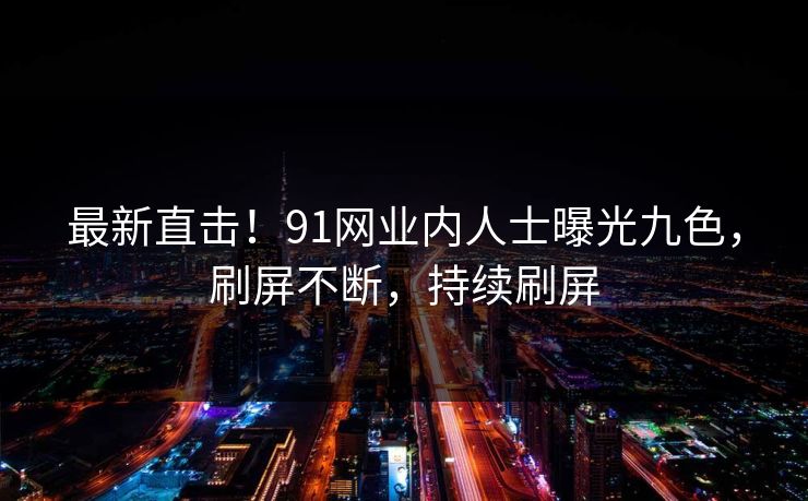 最新直击！91网业内人士曝光九色，刷屏不断，持续刷屏