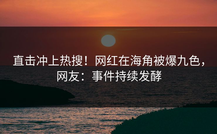直击冲上热搜！网红在海角被爆九色，网友：事件持续发酵