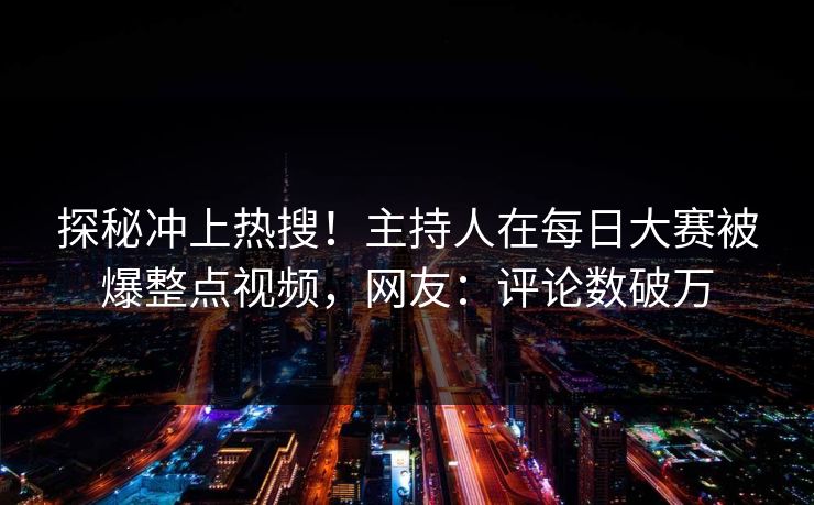 探秘冲上热搜！主持人在每日大赛被爆整点视频，网友：评论数破万