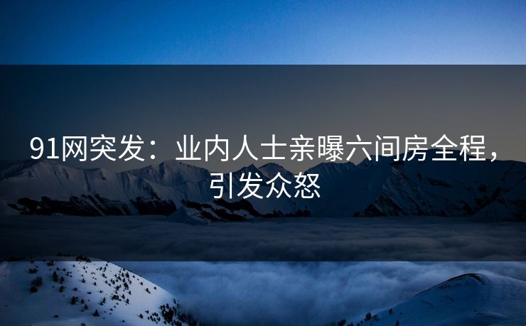 91网突发：业内人士亲曝六间房全程，引发众怒