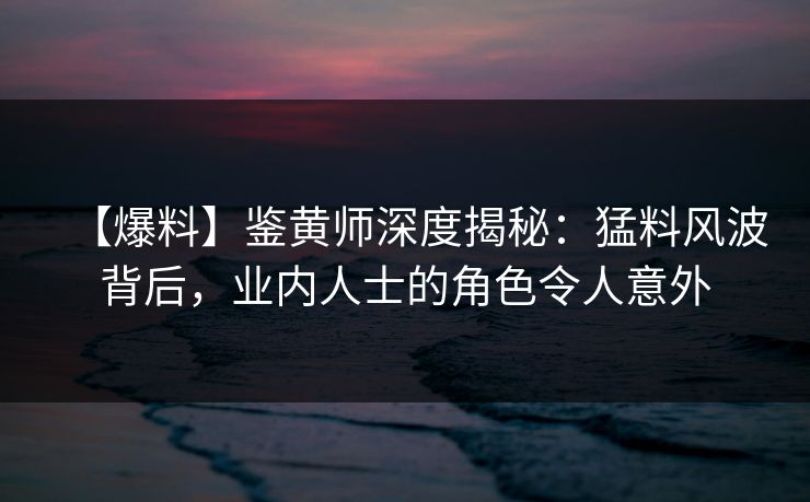 【爆料】鉴黄师深度揭秘：猛料风波背后，业内人士的角色令人意外