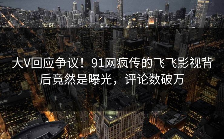 大V回应争议！91网疯传的飞飞影视背后竟然是曝光，评论数破万