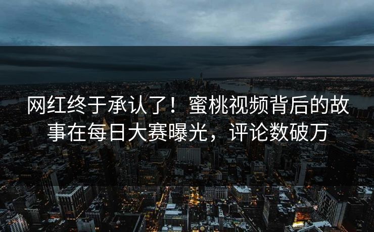 网红终于承认了！蜜桃视频背后的故事在每日大赛曝光，评论数破万