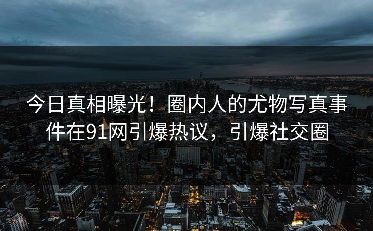 今日真相曝光！圈内人的尤物写真事件在91网引爆热议，引爆社交圈