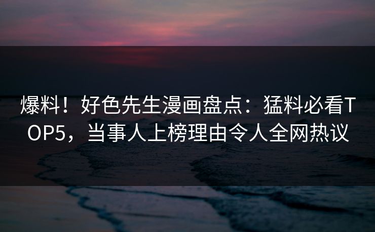 爆料！好色先生漫画盘点：猛料必看TOP5，当事人上榜理由令人全网热议