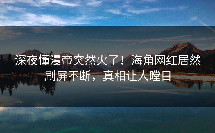 深夜懂漫帝突然火了！海角网红居然刷屏不断，真相让人瞠目