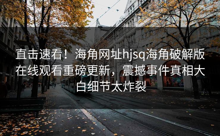 直击速看！海角网址hjsq海角破解版在线观看重磅更新，震撼事件真相大白细节太炸裂