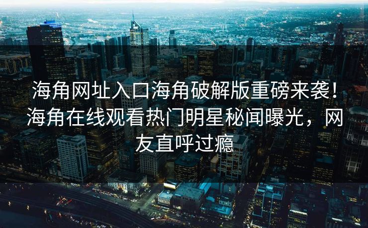海角网址入口海角破解版重磅来袭！海角在线观看热门明星秘闻曝光，网友直呼过瘾