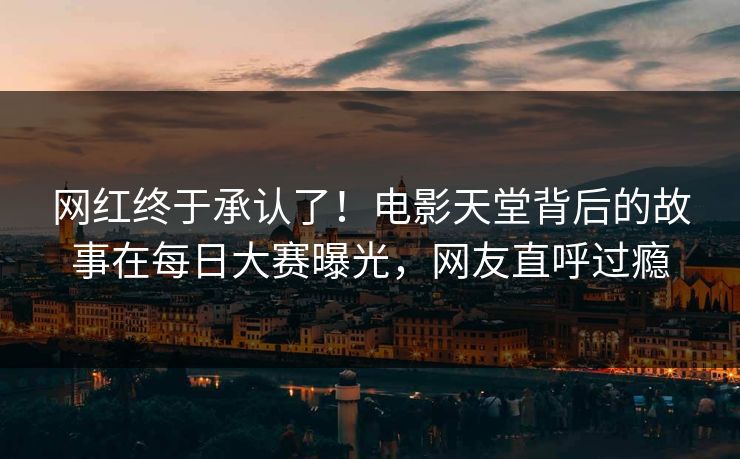网红终于承认了！电影天堂背后的故事在每日大赛曝光，网友直呼过瘾