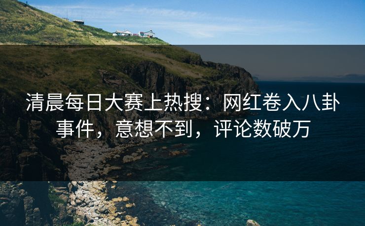 清晨每日大赛上热搜：网红卷入八卦事件，意想不到，评论数破万