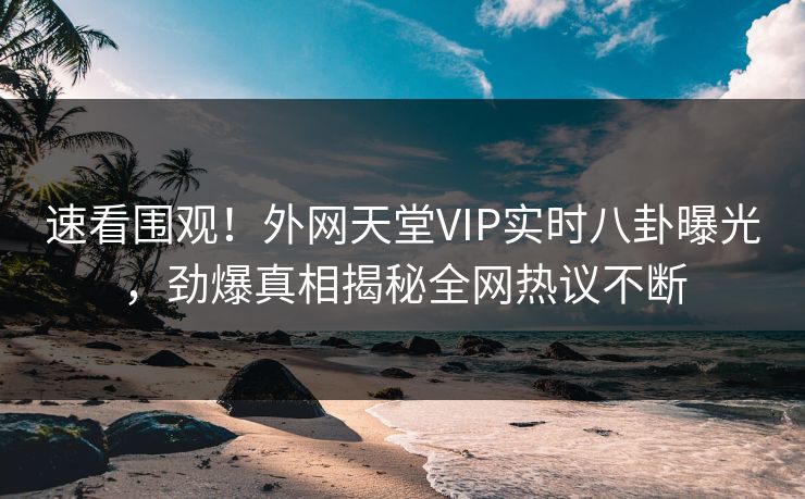 速看围观！外网天堂VIP实时八卦曝光，劲爆真相揭秘全网热议不断