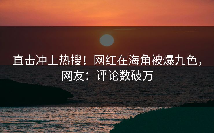 直击冲上热搜！网红在海角被爆九色，网友：评论数破万