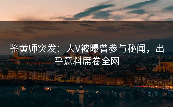 鉴黄师突发：大V被曝曾参与秘闻，出乎意料席卷全网