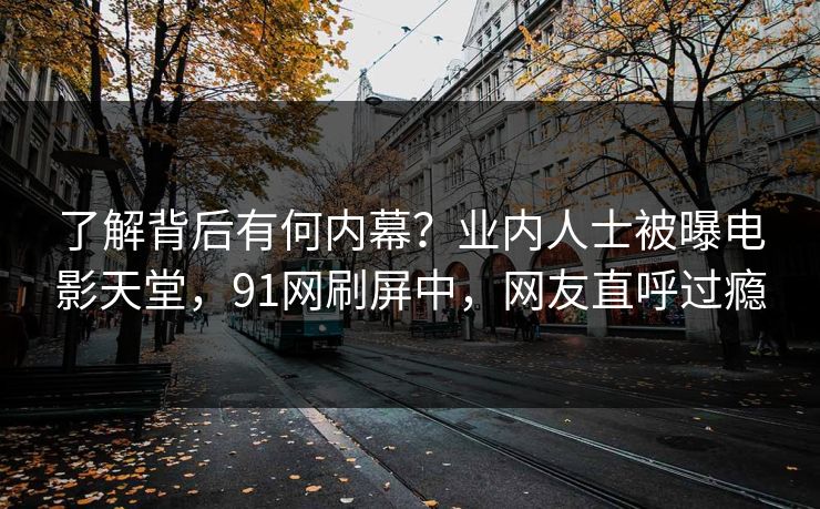 了解背后有何内幕？业内人士被曝电影天堂，91网刷屏中，网友直呼过瘾