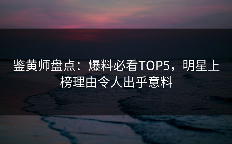 鉴黄师盘点：爆料必看TOP5，明星上榜理由令人出乎意料