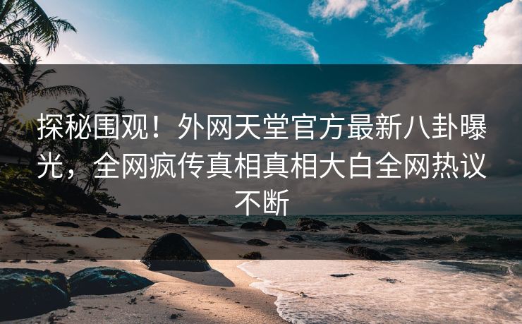 探秘围观！外网天堂官方最新八卦曝光，全网疯传真相真相大白全网热议不断