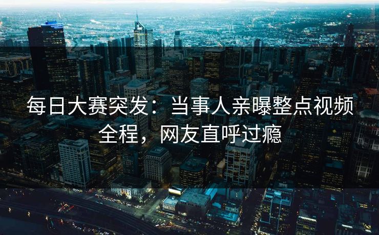 每日大赛突发：当事人亲曝整点视频全程，网友直呼过瘾