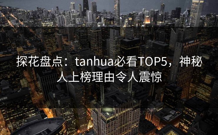 探花盘点：tanhua必看TOP5，神秘人上榜理由令人震惊