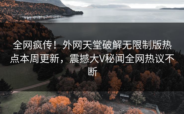 全网疯传！外网天堂破解无限制版热点本周更新，震撼大V秘闻全网热议不断