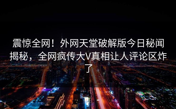 震惊全网！外网天堂破解版今日秘闻揭秘，全网疯传大V真相让人评论区炸了