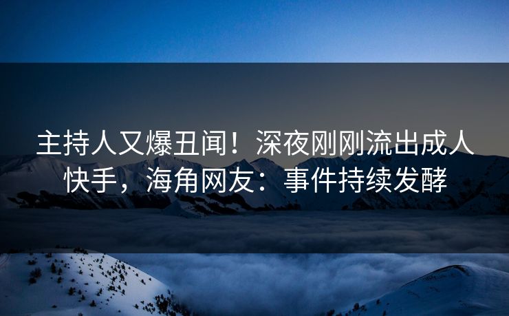 主持人又爆丑闻！深夜刚刚流出成人快手，海角网友：事件持续发酵