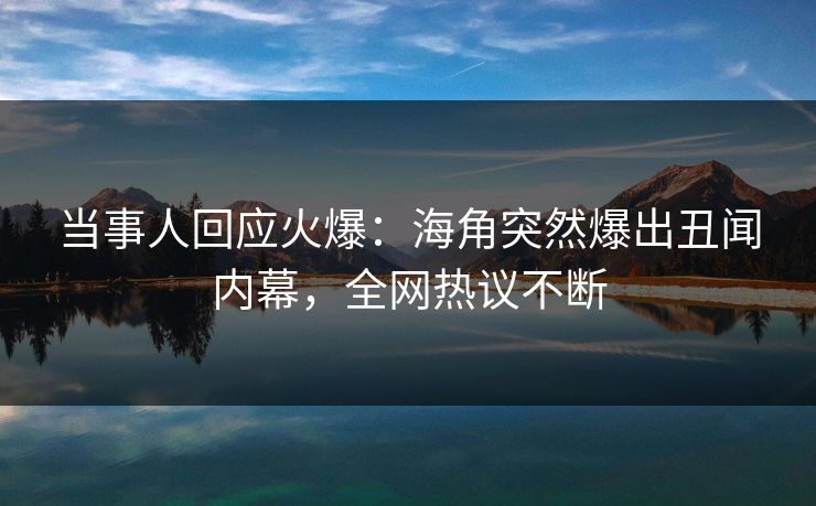 当事人回应火爆：海角突然爆出丑闻内幕，全网热议不断
