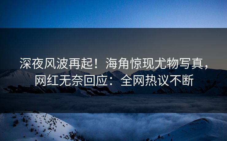 深夜风波再起！海角惊现尤物写真，网红无奈回应：全网热议不断