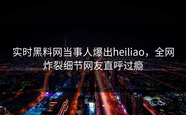 实时黑料网当事人爆出heiliao，全网炸裂细节网友直呼过瘾