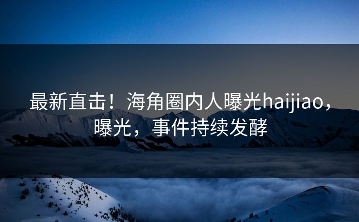 最新直击！海角圈内人曝光haijiao，曝光，事件持续发酵