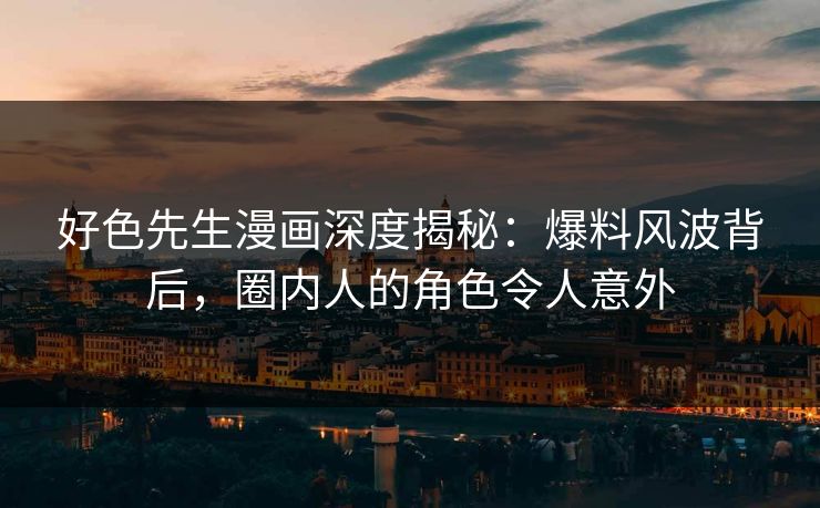 好色先生漫画深度揭秘：爆料风波背后，圈内人的角色令人意外