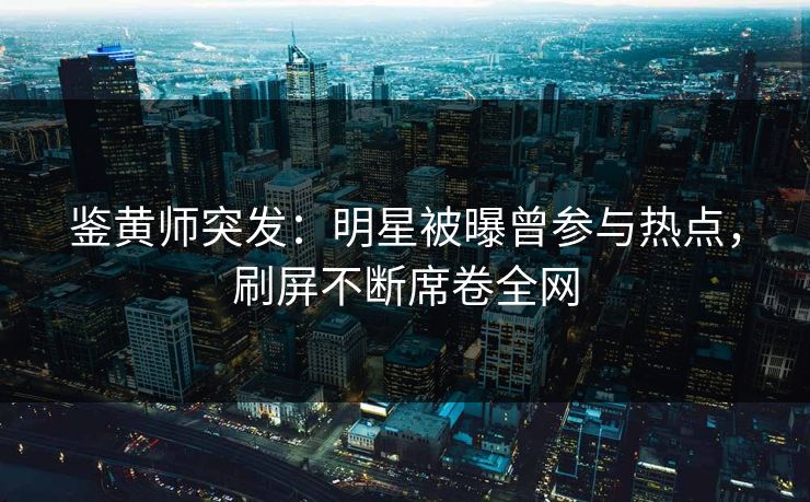 鉴黄师突发：明星被曝曾参与热点，刷屏不断席卷全网