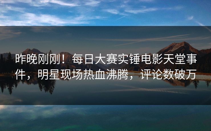 昨晚刚刚！每日大赛实锤电影天堂事件，明星现场热血沸腾，评论数破万