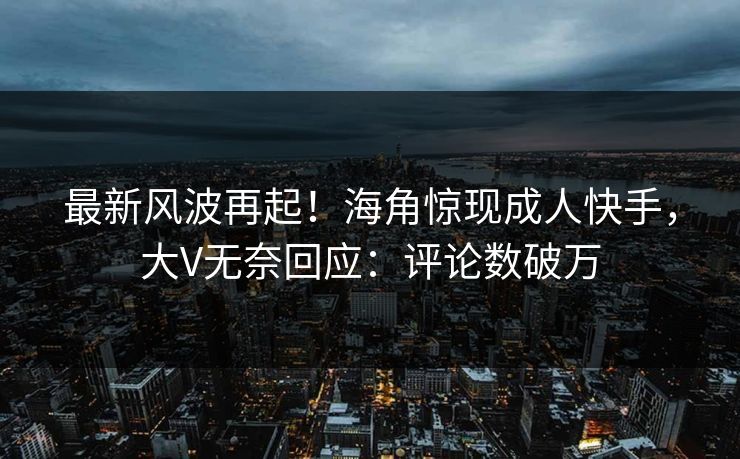 最新风波再起！海角惊现成人快手，大V无奈回应：评论数破万