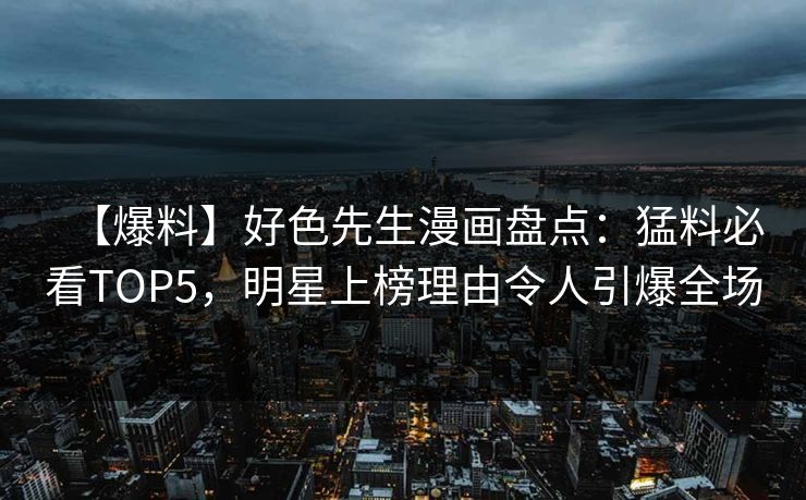 【爆料】好色先生漫画盘点：猛料必看TOP5，明星上榜理由令人引爆全场