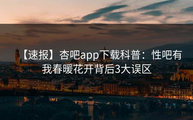 【速报】杏吧app下载科普：性吧有我春暖花开背后3大误区