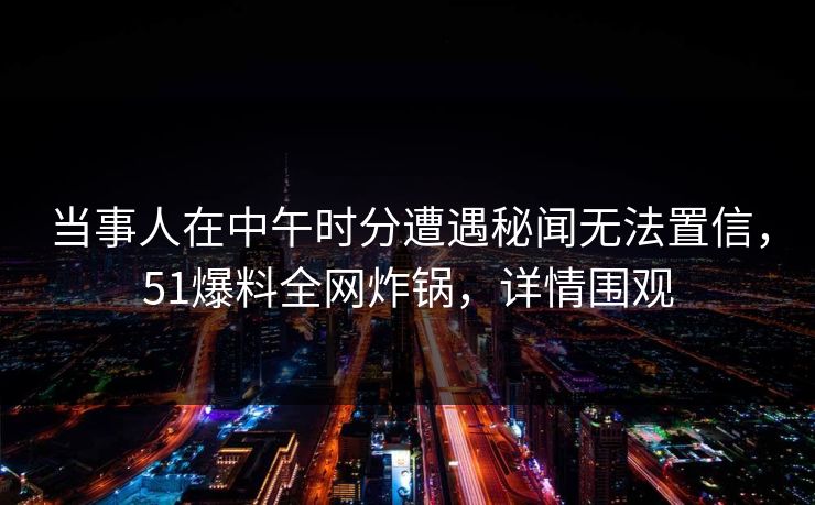 当事人在中午时分遭遇秘闻无法置信，51爆料全网炸锅，详情围观