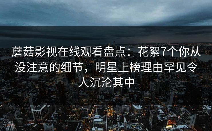 蘑菇影视在线观看盘点：花絮7个你从没注意的细节，明星上榜理由罕见令人沉沦其中