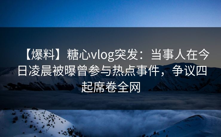 【爆料】糖心vlog突发：当事人在今日凌晨被曝曾参与热点事件，争议四起席卷全网