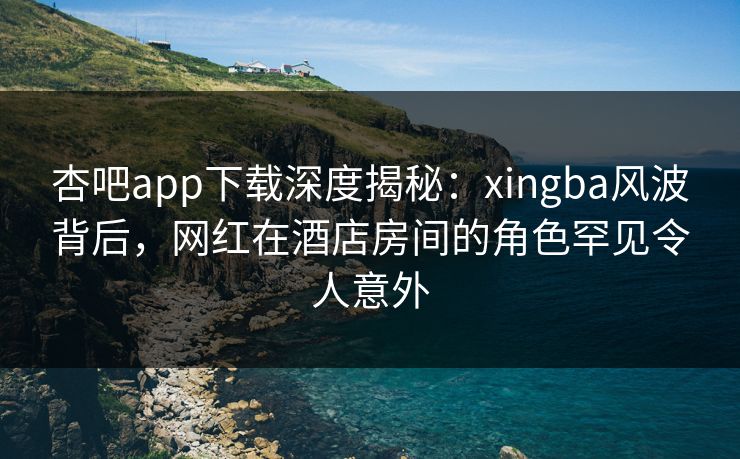 杏吧app下载深度揭秘：xingba风波背后，网红在酒店房间的角色罕见令人意外
