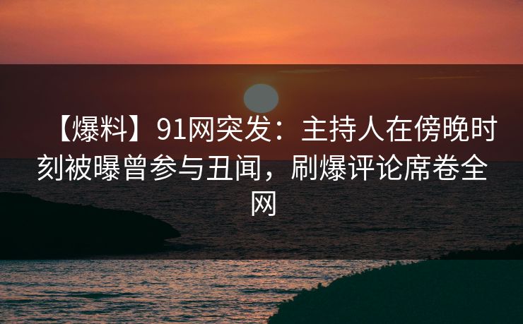 【爆料】91网突发：主持人在傍晚时刻被曝曾参与丑闻，刷爆评论席卷全网